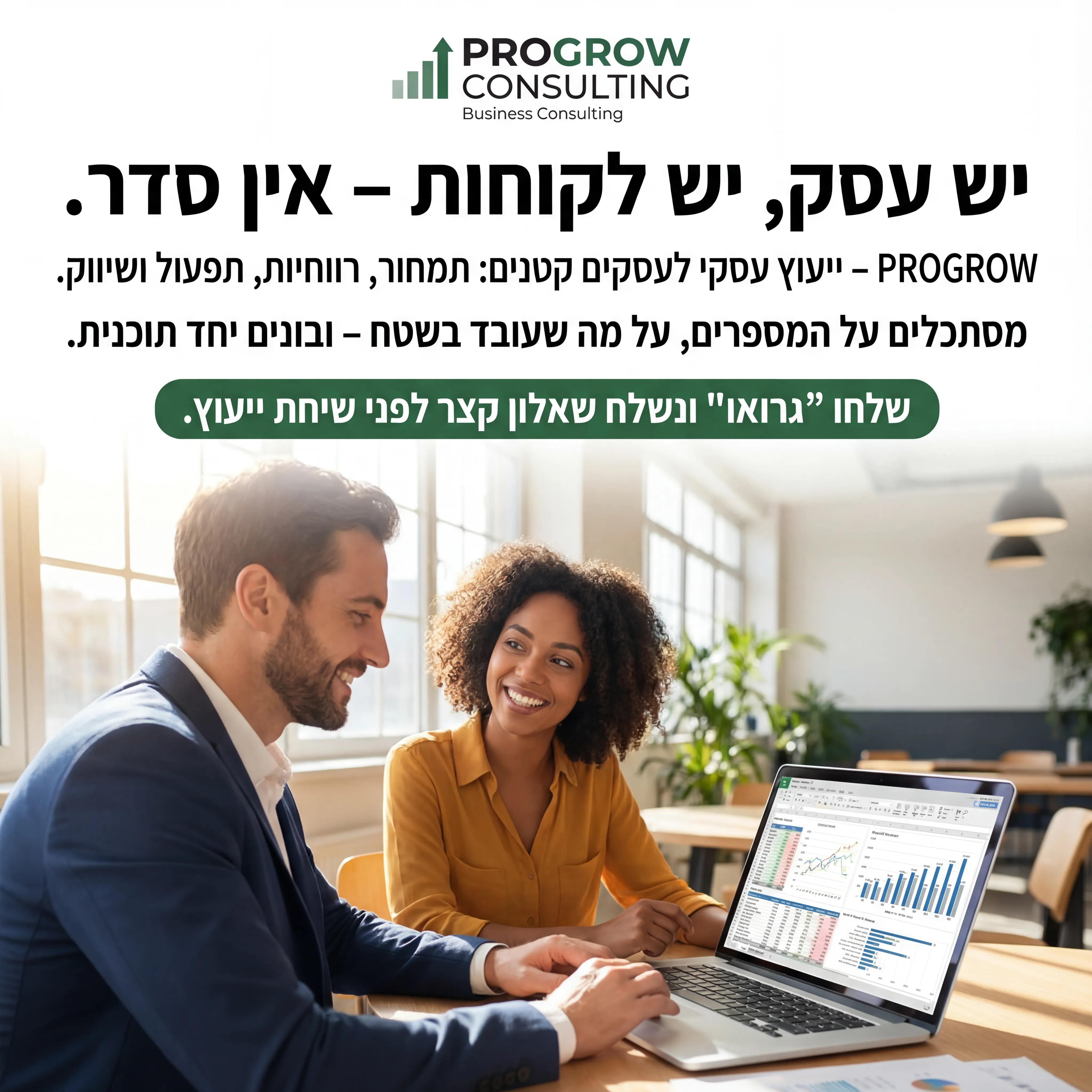 Pro Grow - נוצר ב-Shotto AI. פרומפט: 📊 PROGROW CONSULTING 3
טקסט מודעה:
כותרת:
יש עסק, יש לקוחות – אין סדר.
שורה שנייה:
PROGROW – ייעוץ עסקי לעסקים קטנים: תמחור, רווחיות, תפעול ושיווק.
שורה שלישית:
מסתכלים על המספרים, על מה שעובד בשטח – ובונים יחד תוכנית.
CTA:
שלחו "גרואו" ונשלח שאלון קצר לפני שיחת ייעוץ.
רעיון לתמונה:
יועץ ובעלת עסק מסתכלים על לפטופ עם טבלה/גרף. לוגו PROGROW CONSULTING. טקסט קטן: "Business Consulting".